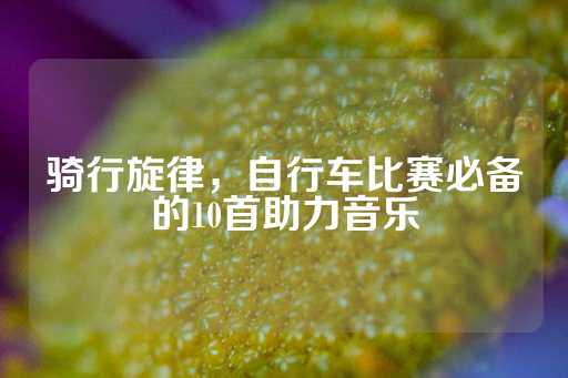 骑行旋律，自行车比赛必备的10首助力音乐