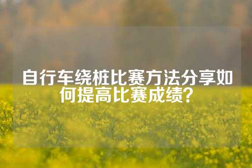 自行车绕桩比赛方法分享如何提高比赛成绩？-第1张图片-皇冠信用盘出租